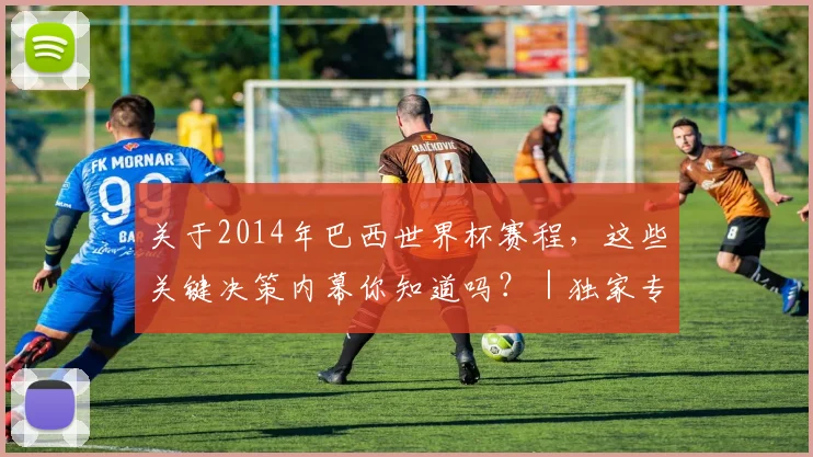 关于2014年巴西世界杯赛程,这些关键决策内幕你知道吗?|独家专访