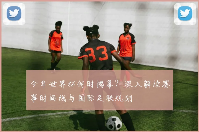 今年世界杯何时揭幕?深入解读赛事时间线与国际足联规划