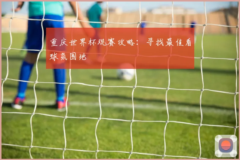 重庆世界杯观赛攻略：寻找最佳看球氛围地