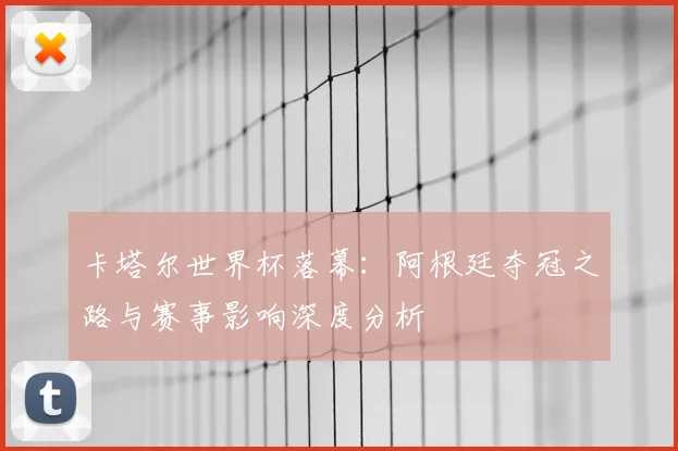 卡塔尔世界杯落幕:阿根廷夺冠之路与赛事影响深度分析