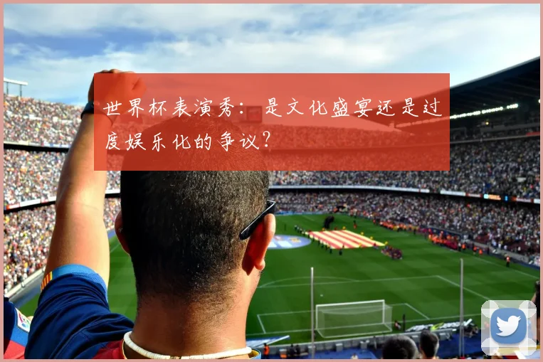 世界杯表演秀:是文化盛宴还是过度娱乐化的争议?