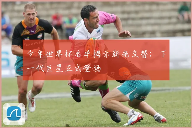 今年世界杯名单揭示新老交替：下一代巨星正式登场