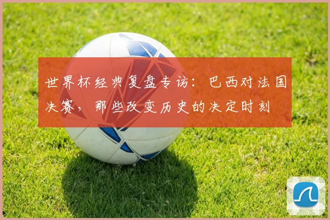 世界杯经典复盘专访:巴西对法国决赛,那些改变历史的决定时刻