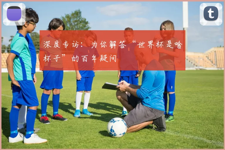 深度专访：为你解答“世界杯是啥杯子”的百年疑问