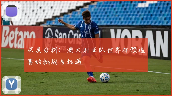 深度分析:澳大利亚队世界杯预选赛的挑战与机遇
