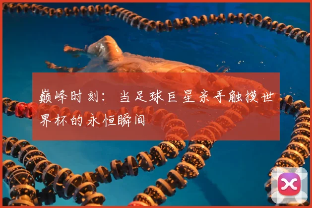 巅峰时刻:当足球巨星亲手触摸世界杯的永恒瞬间