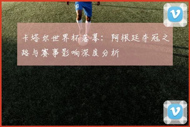 卡塔尔世界杯落幕：阿根廷夺冠之路与赛事影响深度分析