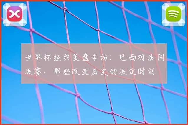 世界杯经典复盘专访:巴西对法国决赛,那些改变历史的决定时刻