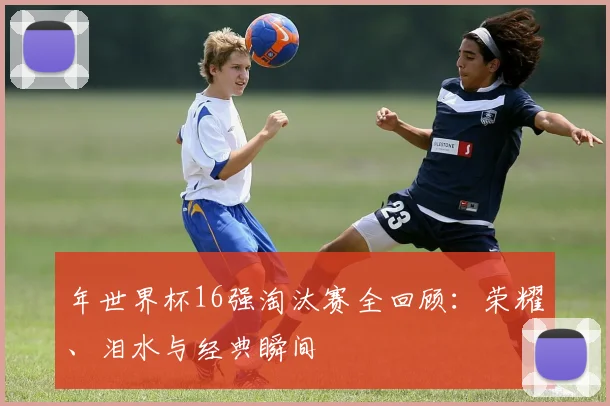 年世界杯16强淘汰赛全回顾：荣耀、泪水与经典瞬间
