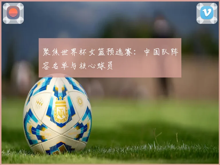 聚焦世界杯女篮预选赛：中国队阵容名单与核心球员