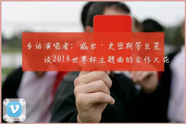专访演唱者：威尔·史密斯等巨星畅谈2018世界杯主题曲的合作火花