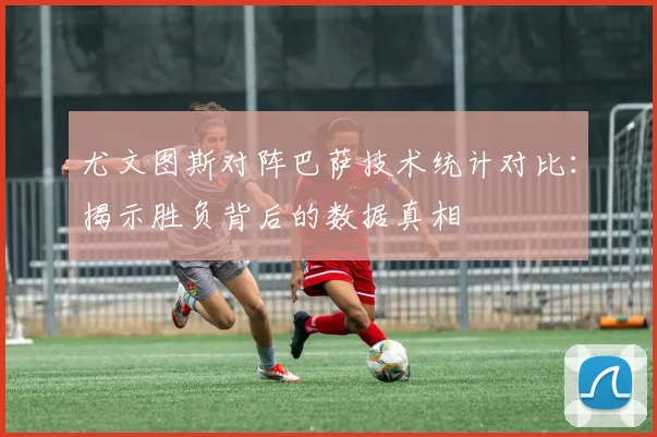 尤文图斯对阵巴萨技术统计对比:揭示胜负背后的数据真相