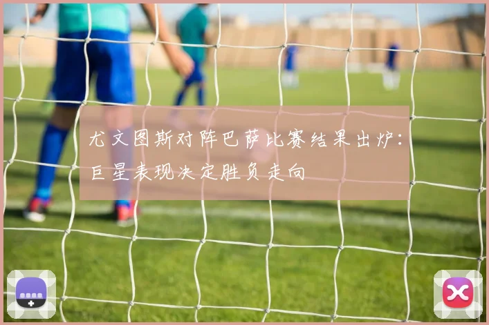 尤文图斯对阵巴萨比赛结果出炉:巨星表现决定胜负走向