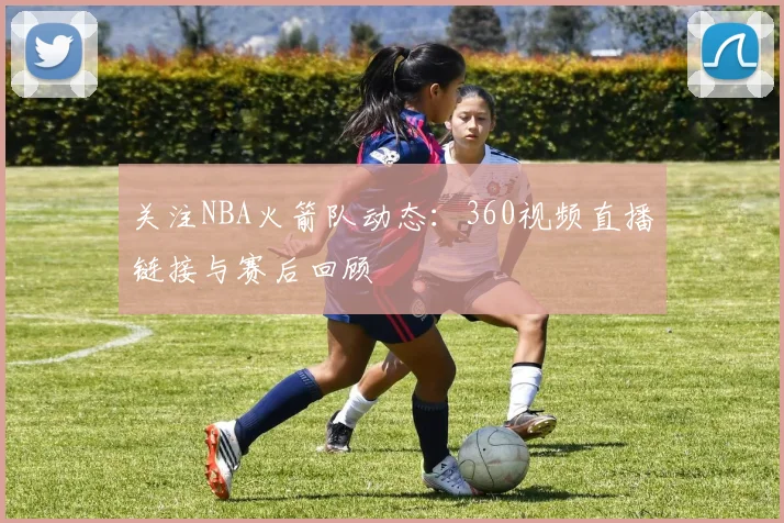 关注NBA火箭队动态：360视频直播链接与赛后回顾