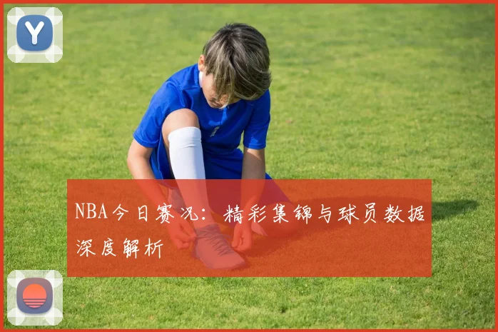 NBA今日赛况：精彩集锦与球员数据深度解析