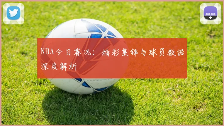 NBA今日赛况：精彩集锦与球员数据深度解析